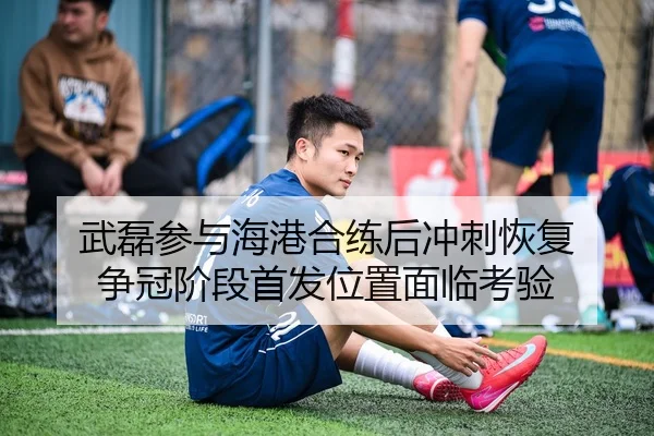 武磊参与海港合练后冲刺恢复 争冠阶段首发位置面临考验