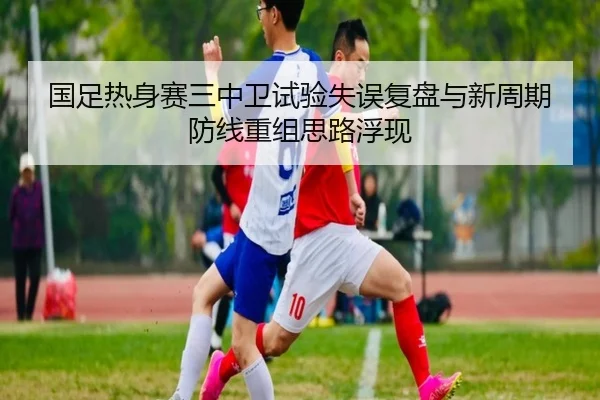 国足热身赛三中卫试验失误复盘与新周期防线重组思路浮现